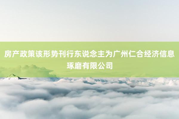 房产政策该形势刊行东说念主为广州仁合经济信息琢磨有限公司