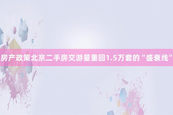 房产政策北京二手房交游量重回1.5万套的“盛衰线”