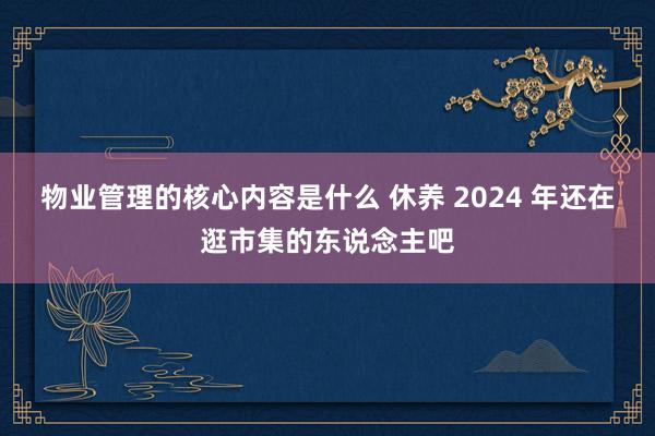 物业管理的核心内容是什么 休养 2024 年还在逛市集的东说念主吧