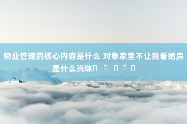 物业管理的核心内容是什么 对象家里不让我看婚房是什么兴味❓ ​ ​​​