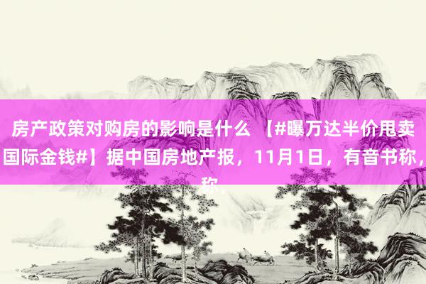 房产政策对购房的影响是什么 【#曝万达半价甩卖国际金钱#】据中国房地产报，11月1日，有音书称，