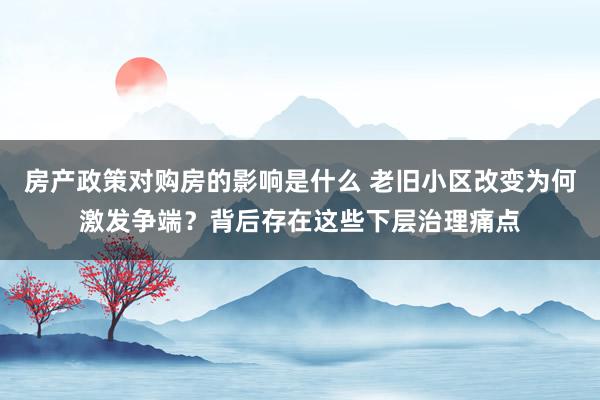 房产政策对购房的影响是什么 老旧小区改变为何激发争端？背后存在这些下层治理痛点