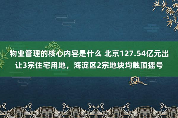 物业管理的核心内容是什么 北京127.54亿元出让3宗住宅用地，海淀区2宗地块均触顶摇号