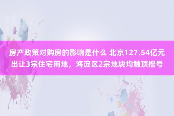 房产政策对购房的影响是什么 北京127.54亿元出让3宗住宅用地，海淀区2宗地块均触顶摇号