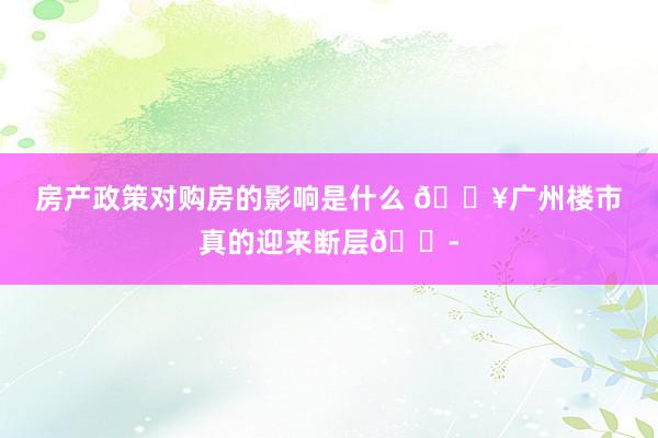 房产政策对购房的影响是什么 🔥广州楼市真的迎来断层😭