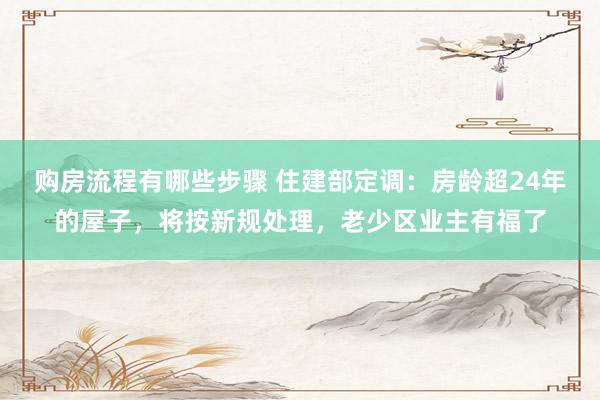 购房流程有哪些步骤 住建部定调：房龄超24年的屋子，将按新规处理，老少区业主有福了