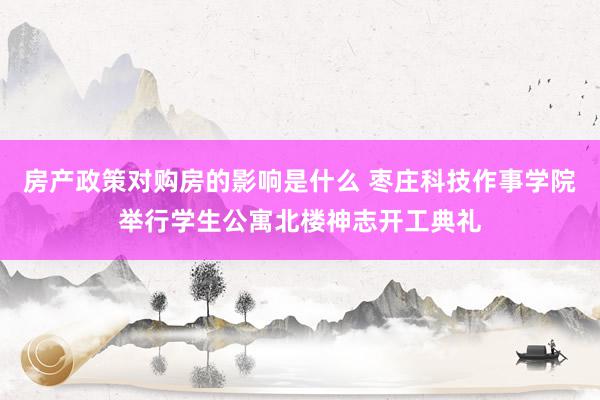 房产政策对购房的影响是什么 枣庄科技作事学院举行学生公寓北楼神志开工典礼