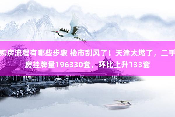 购房流程有哪些步骤 楼市刮风了！天津太燃了，二手房挂牌量196330套，环比上升133套