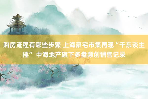 购房流程有哪些步骤 上海豪宅市集再现“千东谈主摇” 中海地产旗下多盘频创销售记录