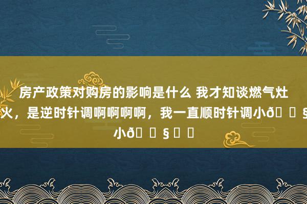 房产政策对购房的影响是什么 我才知谈燃气灶调小火，是逆时针调啊啊啊啊，我一直顺时针调小😧 ​​