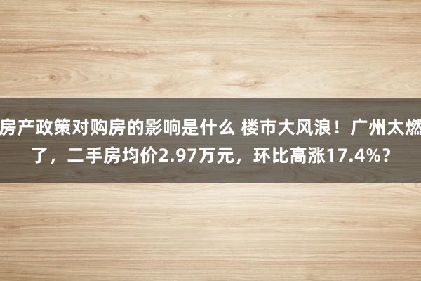 房产政策对购房的影响是什么 楼市大风浪！广州太燃了，二手房均价2.97万元，环比高涨17.4%？