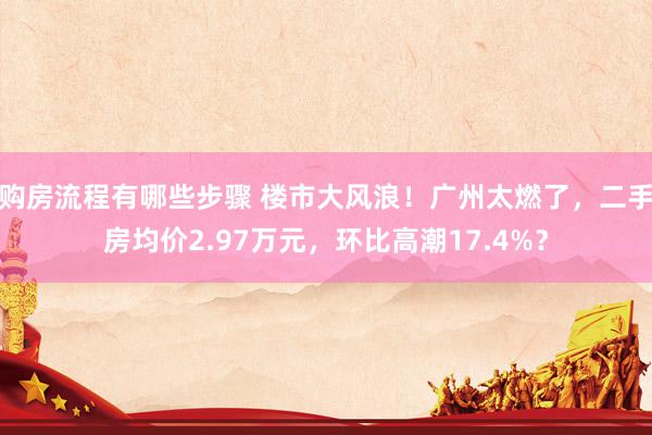 购房流程有哪些步骤 楼市大风浪！广州太燃了，二手房均价2.97万元，环比高潮17.4%？