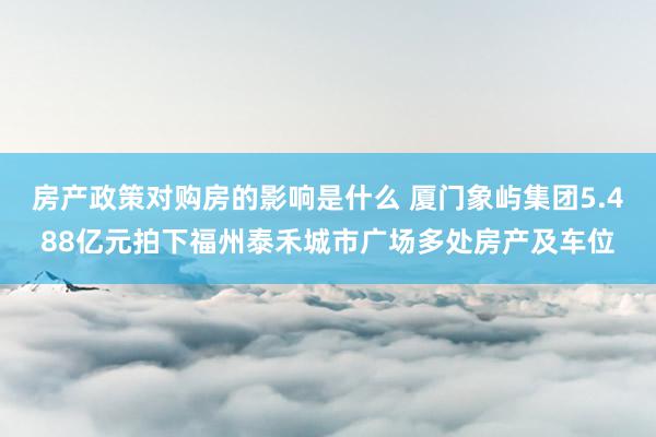 房产政策对购房的影响是什么 厦门象屿集团5.488亿元拍下福州泰禾城市广场多处房产及车位