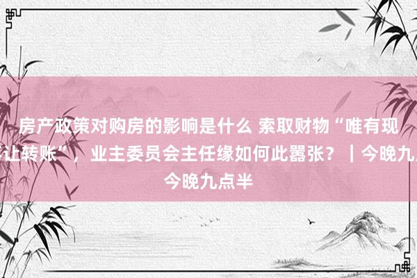 房产政策对购房的影响是什么 索取财物“唯有现款不让转账”，业主委员会主任缘如何此嚣张？｜今晚九点半