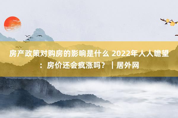 房产政策对购房的影响是什么 2022年人人瞻望：房价还会疯涨吗？｜居外网