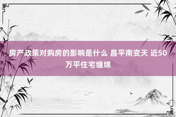 房产政策对购房的影响是什么 昌平南变天 近50万平住宅缠绵