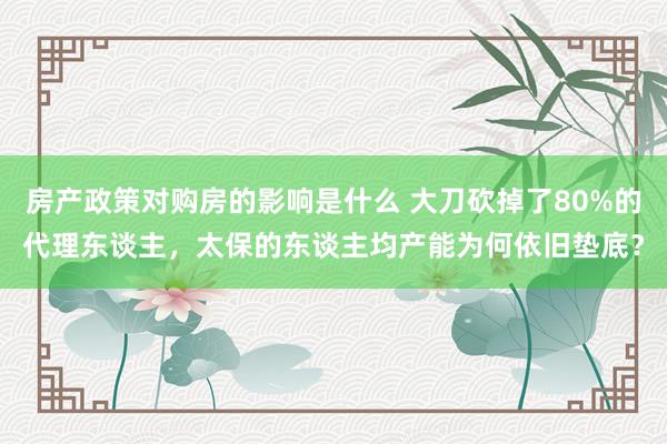 房产政策对购房的影响是什么 大刀砍掉了80%的代理东谈主，太保的东谈主均产能为何依旧垫底？