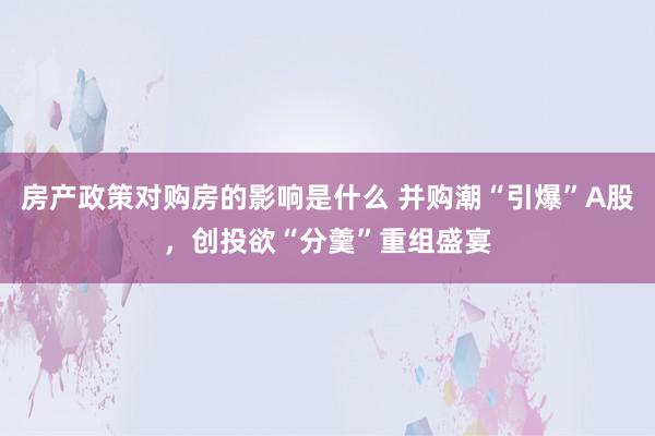 房产政策对购房的影响是什么 并购潮“引爆”A股，创投欲“分羹”重组盛宴