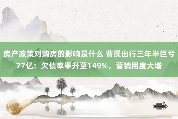 房产政策对购房的影响是什么 曹操出行三年半巨亏77亿：欠债率攀升至149%，营销用度大增