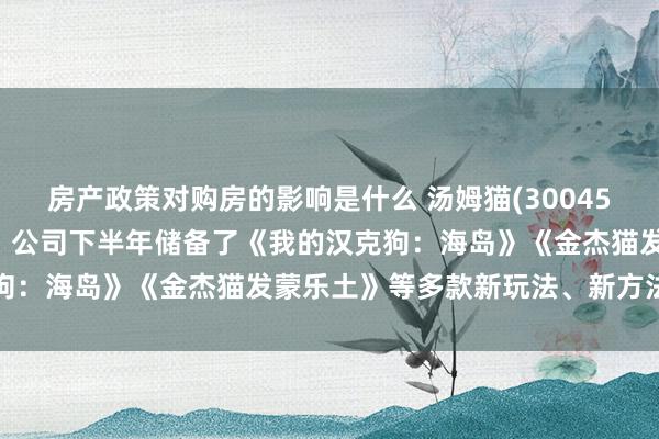 房产政策对购房的影响是什么 汤姆猫(300459.SZ)：在游戏业务上，公司下半年储备了《我的汉克狗：海岛》《金杰猫发蒙乐土》等多款新玩法、新方法的居品