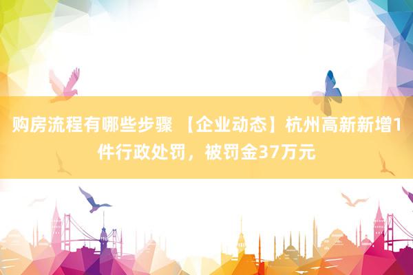 购房流程有哪些步骤 【企业动态】杭州高新新增1件行政处罚，被罚金37万元