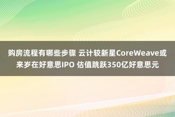 购房流程有哪些步骤 云计较新星CoreWeave或来岁在好意思IPO 估值跳跃350亿好意思元