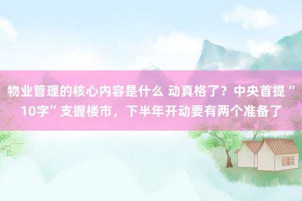 物业管理的核心内容是什么 动真格了？中央首提“10字”支握楼市，下半年开动要有两个准备了