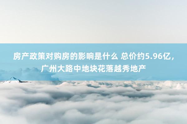 房产政策对购房的影响是什么 总价约5.96亿，广州大路中地块花落越秀地产