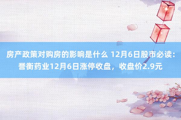 房产政策对购房的影响是什么 12月6日股市必读：誉衡药业12月6日涨停收盘，收盘价2.9元