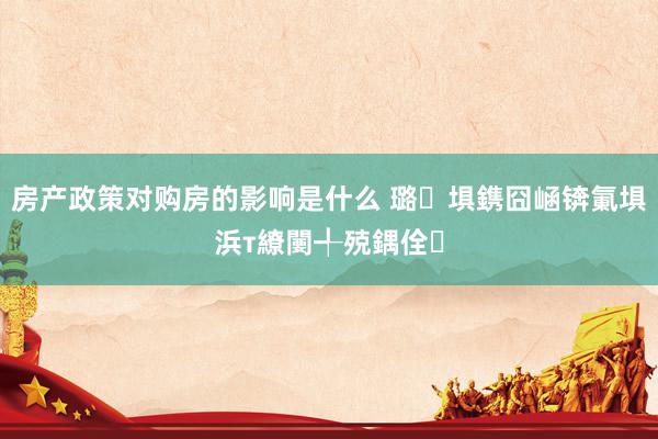 房产政策对购房的影响是什么 璐埧鎸囧崡锛氭埧浜т繚闄╃殑鍝佺