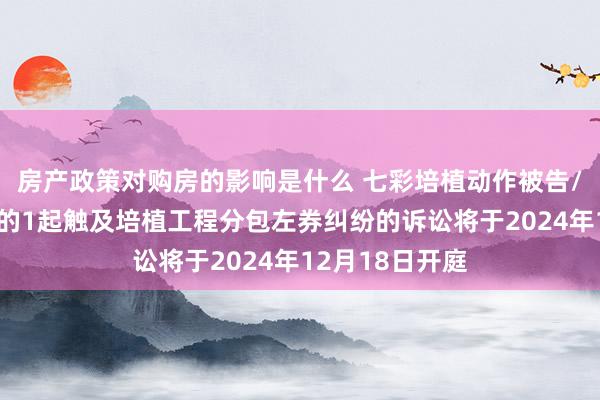 房产政策对购房的影响是什么 七彩培植动作被告/被上诉东谈主的1起触及培植工程分包左券纠纷的诉讼将于2024年12月18日开庭