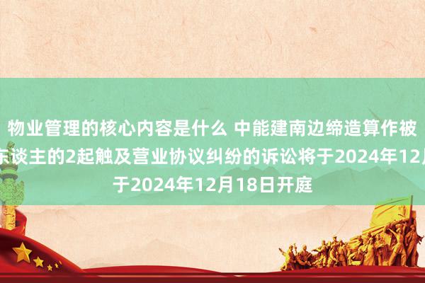 物业管理的核心内容是什么 中能建南边缔造算作被告/被上诉东谈主的2起触及营业协议纠纷的诉讼将于2024年12月18日开庭