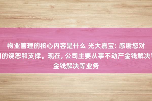 物业管理的核心内容是什么 光大嘉宝: 感谢您对本公司的饶恕和支撑。现在, 公司主要从事不动产金钱解决等业务