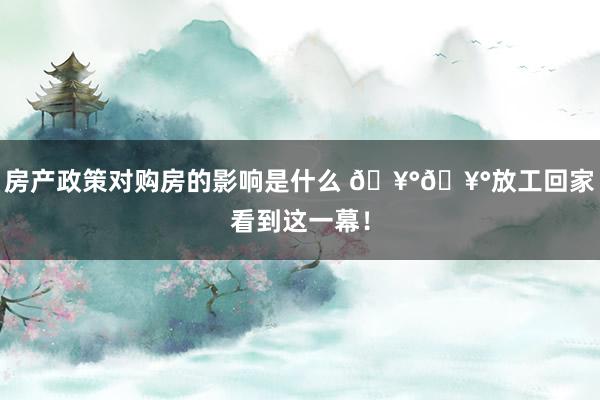 房产政策对购房的影响是什么 🥰🥰放工回家看到这一幕！