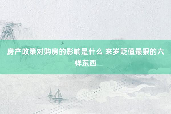 房产政策对购房的影响是什么 来岁贬值最狠的六样东西