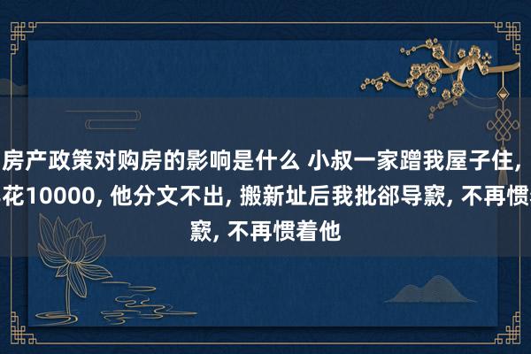 房产政策对购房的影响是什么 小叔一家蹭我屋子住, 一年花10000, 他分文不出, 搬新址后我批郤导窾, 不再惯着他