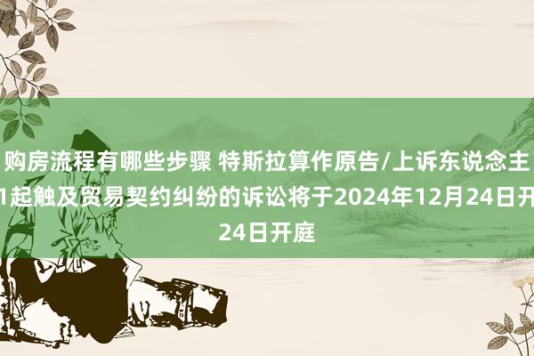 购房流程有哪些步骤 特斯拉算作原告/上诉东说念主的1起触及贸易契约纠纷的诉讼将于2024年12月24日开庭