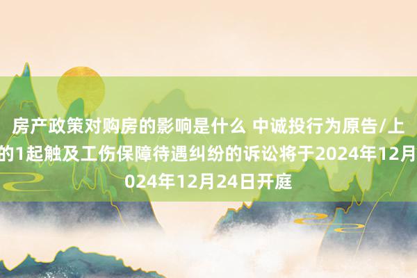 房产政策对购房的影响是什么 中诚投行为原告/上诉东谈主的1起触及工伤保障待遇纠纷的诉讼将于2024年12月24日开庭