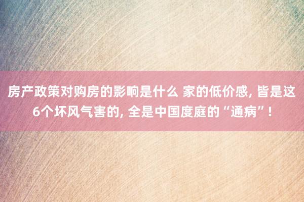 房产政策对购房的影响是什么 家的低价感, 皆是这6个坏风气害的, 全是中国度庭的“通病”!