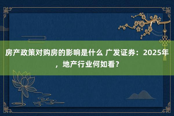 房产政策对购房的影响是什么 广发证券：2025年，地产行业何如看？