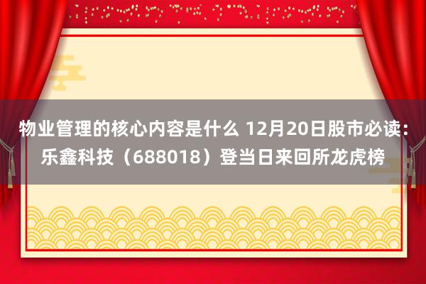 物业管理的核心内容是什么 12月20日股市必读：乐鑫科技（688018）登当日来回所龙虎榜