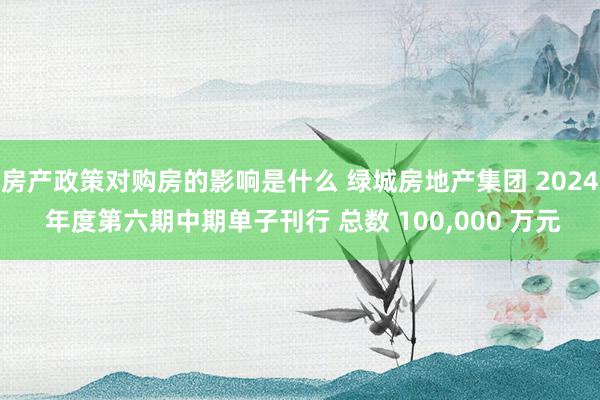 房产政策对购房的影响是什么 绿城房地产集团 2024 年度第六期中期单子刊行 总数 100,000 万元