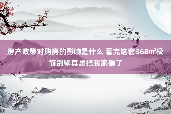 房产政策对购房的影响是什么 看完这套368㎡极简别墅真思把我家砸了