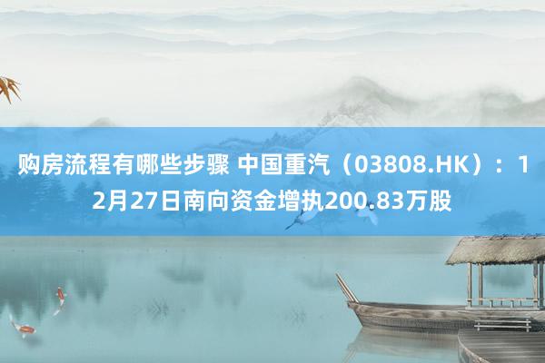 购房流程有哪些步骤 中国重汽（03808.HK）：12月27日南向资金增执200.83万股