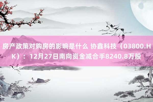 房产政策对购房的影响是什么 协鑫科技（03800.HK）：12月27日南向资金减合手8240.8万股