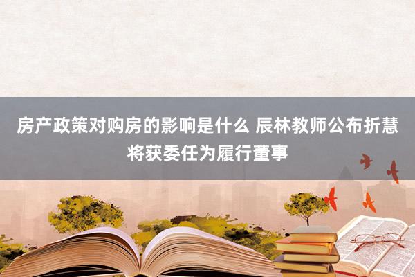 房产政策对购房的影响是什么 辰林教师公布折慧将获委任为履行董事