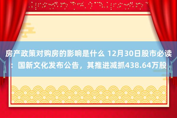 房产政策对购房的影响是什么 12月30日股市必读：国新文化发布公告，其推进减抓438.64万股