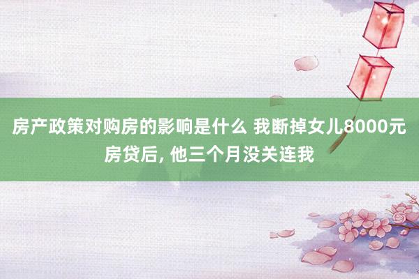 房产政策对购房的影响是什么 我断掉女儿8000元房贷后, 他三个月没关连我