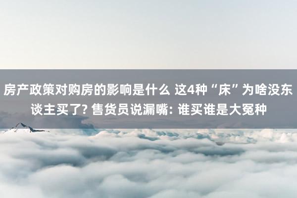 房产政策对购房的影响是什么 这4种“床”为啥没东谈主买了? 售货员说漏嘴: 谁买谁是大冤种