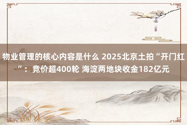 物业管理的核心内容是什么 2025北京土拍“开门红”：竞价超400轮 海淀两地块收金182亿元